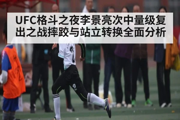 UFC格斗之夜李景亮次中量级复出之战摔跤与站立转换全面分析