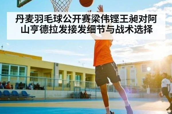 丹麦羽毛球公开赛梁伟铿王昶对阿山亨德拉发接发细节与战术选择