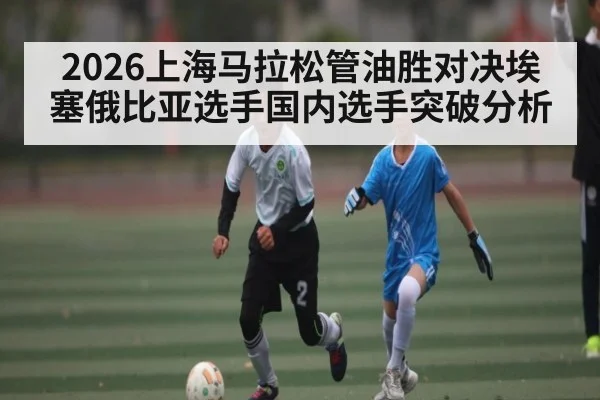 2026上海马拉松管油胜对决埃塞俄比亚选手国内选手突破分析