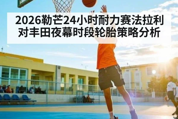 2026勒芒24小时耐力赛法拉利对丰田夜幕时段轮胎策略分析